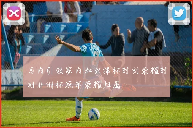 马内引领塞内加尔捧杯时刻荣耀时刻非洲杯冠军荣耀归属