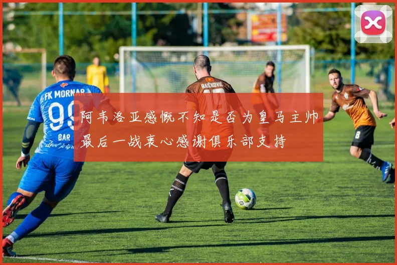阿韦洛亚感慨不知是否为皇马主帅最后一战衷心感谢俱乐部支持