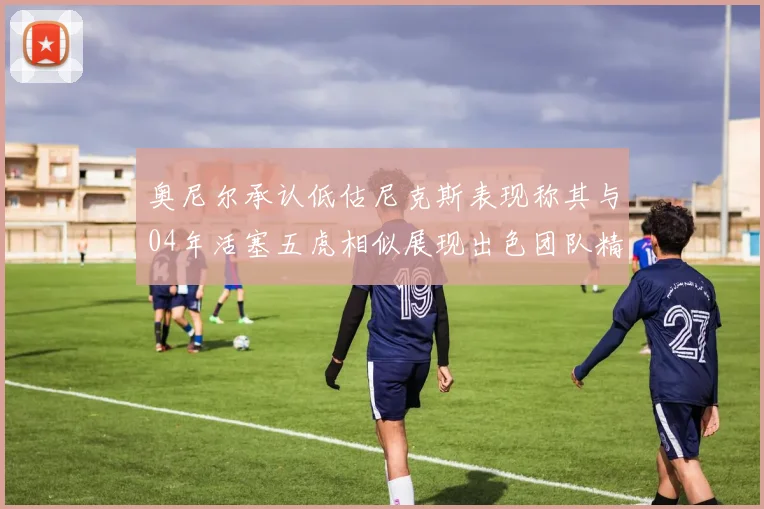 奥尼尔承认低估尼克斯表现称其与04年活塞五虎相似展现出色团队精神