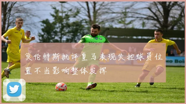 莫伦特斯批评皇马表现失控球员位置不当影响整体发挥