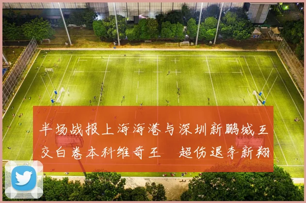 半场战报上海海港与深圳新鹏城互交白卷本科维奇王燊超伤退李新翔错失良机