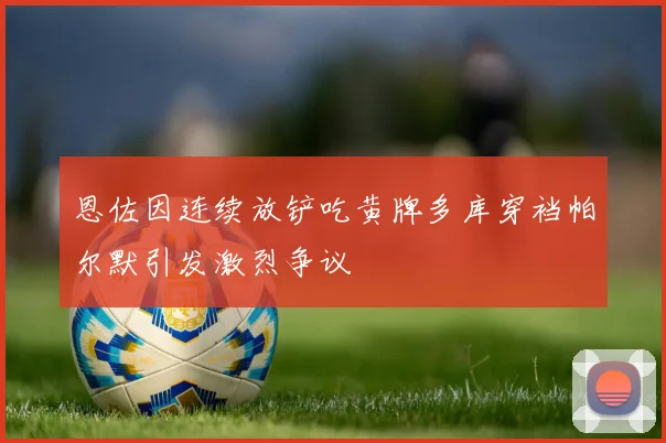 恩佐因连续放铲吃黄牌多库穿裆帕尔默引发激烈争议