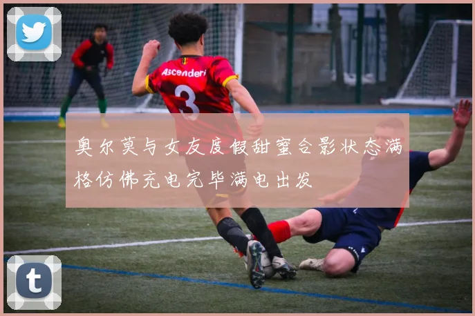奥尔莫与女友度假甜蜜合影状态满格仿佛充电完毕满电出发