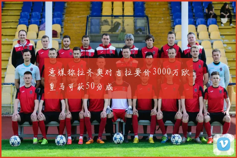 意媒称拉齐奥对吉拉要价3000万欧皇马可获50分成