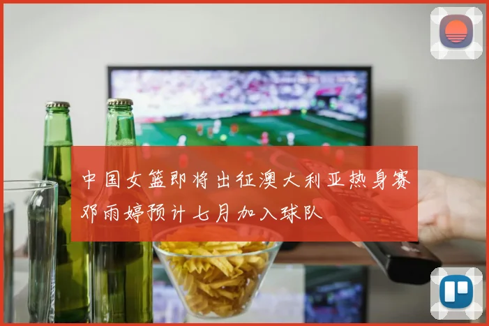 中国女篮即将出征澳大利亚热身赛邓雨婷预计七月加入球队