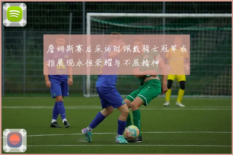 詹姆斯赛后采访时佩戴骑士冠军戒指展现永恒荣耀与不屈精神