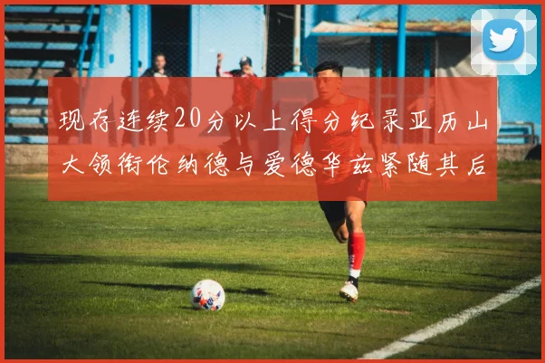 现存连续20分以上得分纪录亚历山大领衔伦纳德与爱德华兹紧随其后