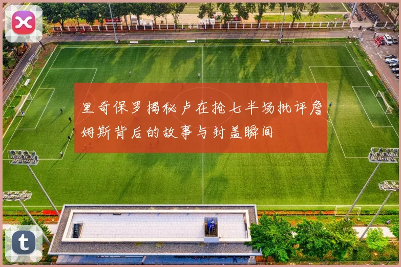 里奇保罗揭秘卢在抢七半场批评詹姆斯背后的故事与封盖瞬间