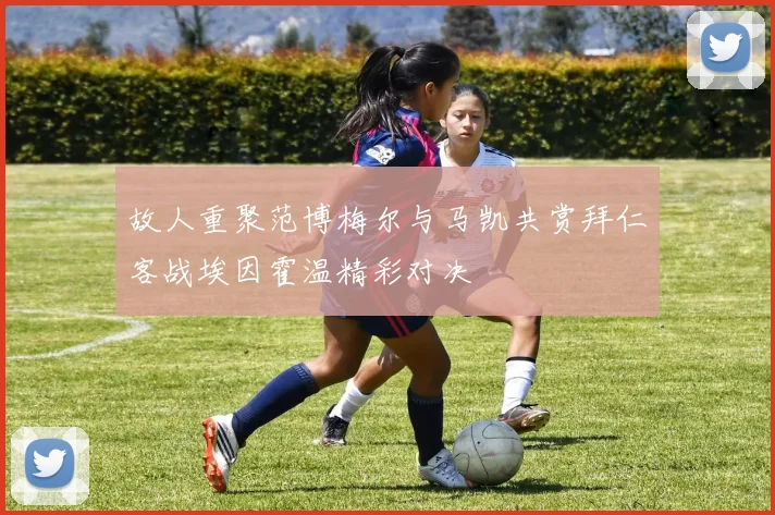 故人重聚范博梅尔与马凯共赏拜仁客战埃因霍温精彩对决